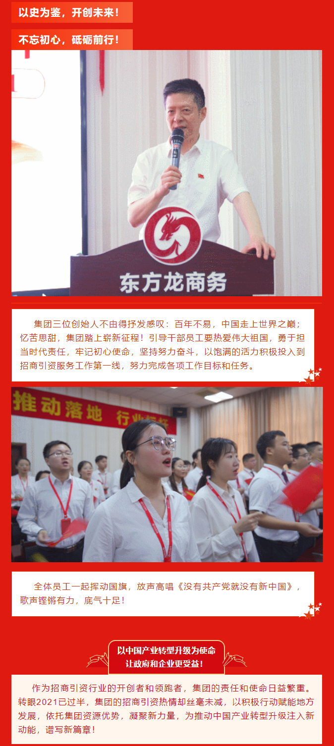 以史為鑒，開創(chuàng)未來！ 不忘初心，砥礪前行！集團(tuán)三位創(chuàng)始人不由得抒發(fā)感嘆：百年不易，中國走上世界之巔；憶苦思甜，集團(tuán)踏上嶄新征程！引導(dǎo)干部員工要熱愛偉大祖國，勇于擔(dān)當(dāng)時代責(zé)任，牢記初心使命，堅持努力奮斗，以飽滿的活力積極投入到招商引資服務(wù)工作第一線，努力完成各項工作目標(biāo)和任務(wù)。全體員工一起揮動國旗，放聲高唱《沒有共產(chǎn)黨就沒有新中國》，歌聲鏗鏘有力，底氣十足！ 以中國產(chǎn)業(yè)轉(zhuǎn)型升級為使命  讓政府和企業(yè)更受益！  作為招商引資行業(yè)的開創(chuàng)者和領(lǐng)跑者，集團(tuán)的責(zé)任和使命日益繁重。轉(zhuǎn)眼2021已過半，集團(tuán)的招商引資熱情卻絲毫未減，以積極行動賦能地方發(fā)展，依托集團(tuán)資源優(yōu)勢，凝聚新力量，為推動中國產(chǎn)業(yè)轉(zhuǎn)型升級注入新動能，譜寫新篇章！ 