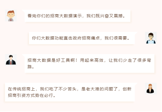 看完你們的招商大數(shù)據(jù)演示,我們既興奮又震撼。 你們大數(shù)據(jù)功能直擊政府招商痛點,我們很需要。 招商大數(shù)據(jù)是好工具??!用起來高效,讓我們少走了很多彎路。 在傳統(tǒng)招商上,我們吃了不少苦頭,是老大難的問題了,創(chuàng)新招商引資方式勢在必行。 看完你們的招商大數(shù)據(jù)演示,我們既興奮又震撼。 你們大數(shù)據(jù)功能直擊政府招商痛點,我們很需要。 招商大數(shù)據(jù)是好工具啊!用起來高效,讓我們少走了很多彎路。 在傳統(tǒng)招商上,我們吃了不少苦頭,是老大難的問題了,創(chuàng)新招商引資方式勢在必行。